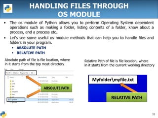 31
HANDLING FILES THROUGH
OS MODULE
• The os module of Python allows you to perform Operating System dependent
operations such as making a folder, listing contents of a folder, know about a
process, end a process etc..
• Let's see some useful os module methods that can help you to handle files and
folders in your program.
 ABSOLUTE PATH
 RELATIVE PATH
Absolute path of file is file location, where
in it starts from the top most directory
Relative Path of file is file location, where
in it starts from the current working directory
 