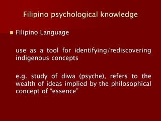 Filipino psychological knowledge
◼ Filipino Language
use as a tool for identifying/rediscovering
indigenous concepts
e.g. study of diwa (psyche), refers to the
wealth of ideas implied by the philosophical
concept of “essence”
 