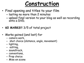 Construction 
• Final opening and titles to your film 
– lasting no more than 2 minutes 
– upload final version to your blog as well as recording 
onto a DVD. 
• 60 MARKS!!! 3/5 of total project 
• Marks gained (and lost) for 
– camera work, 
– shot choice (distance, angle, movement) 
– lighting, 
– editing, 
– soundtrack, 
– conventions, 
– Prop choice 
– Mise en scene 
 