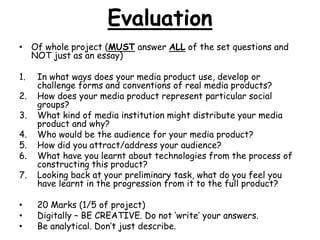 Evaluation 
• Of whole project (MUST answer ALL of the set questions and 
NOT just as an essay) 
1. In what ways does your media product use, develop or 
challenge forms and conventions of real media products? 
2. How does your media product represent particular social 
groups? 
3. What kind of media institution might distribute your media 
product and why? 
4. Who would be the audience for your media product? 
5. How did you attract/address your audience? 
6. What have you learnt about technologies from the process of 
constructing this product? 
7. Looking back at your preliminary task, what do you feel you 
have learnt in the progression from it to the full product? 
• 20 Marks (1/5 of project) 
• Digitally – BE CREATIVE. Do not ‘write’ your answers. 
• Be analytical. Don’t just describe. 
 