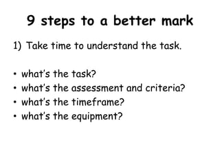 9 steps to a better mark 
1) Take time to understand the task. 
• what’s the task? 
• what’s the assessment and criteria? 
• what’s the timeframe? 
• what’s the equipment? 
 