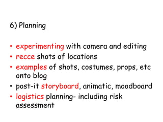 6) Planning 
• experimenting with camera and editing 
• recce shots of locations 
• examples of shots, costumes, props, etc 
onto blog 
• post-it storyboard, animatic, moodboard 
• logistics planning- including risk 
assessment 
 