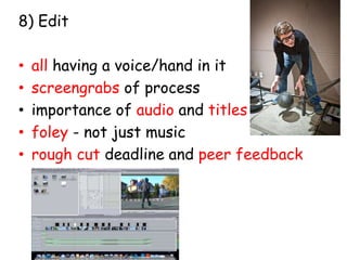 8) Edit 
• all having a voice/hand in it 
• screengrabs of process 
• importance of audio and titles 
• foley - not just music 
• rough cut deadline and peer feedback 
 