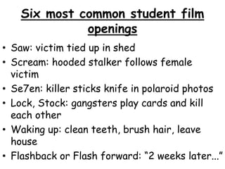 Six most common student film 
openings 
• Saw: victim tied up in shed 
• Scream: hooded stalker follows female 
victim 
• Se7en: killer sticks knife in polaroid photos 
• Lock, Stock: gangsters play cards and kill 
each other 
• Waking up: clean teeth, brush hair, leave 
house 
• Flashback or Flash forward: “2 weeks later...” 
 