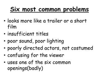 Six most common problems 
• looks more like a trailer or a short 
film 
• insufficient titles 
• poor sound, poor lighting 
• poorly directed actors, not costumed 
• confusing for the viewer 
• uses one of the six common 
openings(badly) 
 