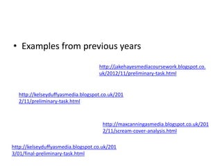 • Examples from previous years 
http://jakehayesmediacoursework.blogspot.co. 
uk/2012/11/preliminary-task.html 
http://kelseyduffyasmedia.blogspot.co.uk/201 
2/11/preliminary-task.html 
http://maxcanningasmedia.blogspot.co.uk/201 
2/11/scream-cover-analysis.html 
http://kelseyduffyasmedia.blogspot.co.uk/201 
3/01/final-preliminary-task.html 
 