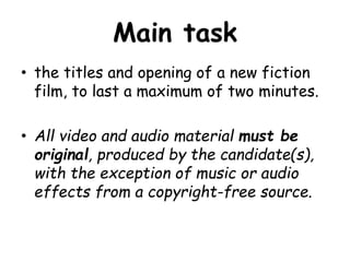 Main task 
• the titles and opening of a new fiction 
film, to last a maximum of two minutes. 
• All video and audio material must be 
original, produced by the candidate(s), 
with the exception of music or audio 
effects from a copyright-free source. 
 
