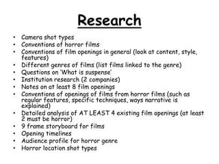 Research 
• Camera shot types 
• Conventions of horror films 
• Conventions of film openings in general (look at content, style, 
features) 
• Different genres of films (list films linked to the genre) 
• Questions on ‘What is suspense’ 
• Institution research (2 companies) 
• Notes on at least 8 film openings 
• Conventions of openings of films from horror films (such as 
regular features, specific techniques, ways narrative is 
explained) 
• Detailed analysis of AT LEAST 4 existing film openings (at least 
2 must be horror) 
• 9 frame storyboard for films 
• Opening timelines 
• Audience profile for horror genre 
• Horror location shot types 
 