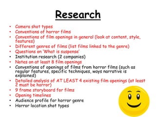 Research 
• Camera shot types 
• Conventions of horror films 
• Conventions of film openings in general (look at content, style, 
features) 
• Different genres of films (list films linked to the genre) 
• Questions on ‘What is suspense’ 
• Institution research (2 companies) 
• Notes on at least 8 film openings 
• Conventions of openings of films from horror films (such as 
regular features, specific techniques, ways narrative is 
explained) 
• Detailed analysis of AT LEAST 4 existing film openings (at least 
2 must be horror) 
• 9 frame storyboard for films 
• Opening timelines 
• Audience profile for horror genre 
• Horror location shot types 
 