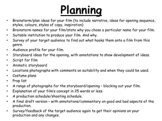 Planning 
• Brainstorm/plan ideas for your film (to include narrative, ideas for opening sequence, 
styles, colours, styles of copy, inspiration) 
• Brainstorm names for your film/state why you chose a particular name for your film. 
• Suitable institution to produce your film. And why. 
• Survey of your target audience to find out what hooks them onto a film from this 
genre. 
• Audience profile for your film. 
• Storyboard ideas for the opening, with annotations to show development of ideas. 
• Script for film 
• Animatic storyboard 
• Locations photographs with comments on suitability and when they could be used. 
• Costume plans 
• Prop list 
• A range of photographs for the storyboard/opening – blocking out your film. 
• Explanation of your film’s concept in 25 words or less. 
• A production schedule/shooting schedule. 
• A final draft version – with annotations/commentary on good and bad aspects of the 
production. 
• Survey/feedback of the target audience again to get their opinions on your 
production and any changes. 
 