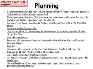 Planning 
Underline = easy to do 
digitally 
• Brainstorm/plan ideas for your film (to include narrative, ideas for opening sequence, 
styles, colours, styles of copy, inspiration) 
• Brainstorm names for your film/state why you chose a particular name for your film. 
• Suitable institution to produce your film. And why. 
• Survey of your target audience to find out what hooks them onto a film from this 
genre. 
• Audience profile for your film. 
• Storyboard ideas for the opening, with annotations to show development of ideas. 
• Script for film 
• Animatic storyboard 
• Locations photographs with comments on suitability and when they could be used. 
• Costume plans 
• Prop list 
• A range of photographs for the storyboard/opening – blocking out your film. 
• Explanation of your film’s concept in 25 words or less. 
• A production schedule/shooting schedule. 
• A final draft version – with annotations/commentary on good and bad aspects of the 
production. 
• Survey/feedback of the target audience again to get their opinions on your 
production and any changes. 
 