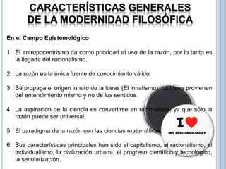 23
En el Campo Epistemológico
1. El antropocentrismo da como prioridad al uso de la razón, por lo tanto es
la llegada del racionalismo.
2. La razón es la única fuente de conocimiento válido.
3. Se propaga el origen innato de la ideas (El innatismo). La ideas provienen
del entendimiento mismo y no de los sentidos.
4. La aspiración de la ciencia es convertirse en racionalista, ya que sólo la
razón puede ser universal.
5. El paradigma de la razón son las ciencias matemáticas.
6. Sus características principales han sido el capitalismo, el racionalismo, el
individualismo, la civilización urbana, el progreso científico y tecnológico,
la secularización.
 