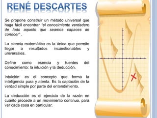 29
Se propone construir un método universal que
haga fácil encontrar “el conocimiento verdadero
de todo aquello que seamos capaces de
conocer” .
La ciencia matemática es la única que permite
llegar a resultados incuestionables y
universales.
Define como esencia y fuentes del
conocimiento: la intuición y la deducción.
Intuición: es el concepto que forma la
inteligencia pura y atenta. Es la captación de la
verdad simple por parte del entendimiento.
La deducción es el ejercicio de la razón en
cuanto procede a un movimiento continuo, para
ver cada cosa en particular.
 