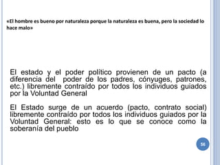 56
«El hombre es bueno por naturaleza porque la naturaleza es buena, pero la sociedad lo
hace malo»
El estado y el poder político provienen de un pacto (a
diferencia del poder de los padres, cónyuges, patrones,
etc.) libremente contraído por todos los individuos guiados
por la Voluntad General
El Estado surge de un acuerdo (pacto, contrato social)
libremente contraído por todos los individuos guiados por la
Voluntad General: esto es lo que se conoce como la
soberanía del pueblo
 