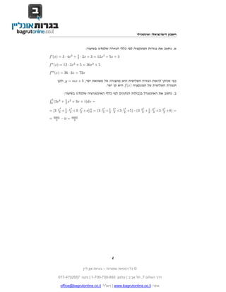 ©‫שמורות‬ ‫הזכויות‬ ‫כל‬–‫בגרות‬‫ליין‬ ‫און‬
‫השלום‬ ‫דרך‬7,‫אביב‬ ‫תל‬|‫טלפון‬:1-700-700-893|‫פקס‬:077-4702657
office@bagrutonline.co.il :‫דוא"ל‬ | www.bagrutonline.co.il :‫אתר‬
‫ואינטגרלי‬ ‫דיפרנציאלי‬ ‫חשבון‬
:‫בשיעור‬ ‫שלמדנו‬ ‫הגזירה‬ ‫כללי‬ ‫לפי‬ ‫הפונקציה‬ ‫נגזרות‬ ‫את‬ ‫נחשב‬ .‫א‬
f (x) = 3 · 4x3
+ 5
2 · 2x + 3 = 12x3
+ 5x + 3
f (x) = 12 · 3x2
+ 5 = 36x2
+ 5
f (x) = 36 · 2x = 72x
‫ולכן‬ ,y = mx + b ,‫ישר‬ ‫משוואת‬ ‫של‬ ‫מהצורה‬ ‫היא‬ ‫השלישית‬ ‫הגזרת‬ ‫לראות‬ ‫שניתן‬ ‫כפי‬
.‫ישר‬ ‫קו‬ ‫היא‬ f(x) ‫הפונקציה‬ ‫של‬ ‫השלישית‬ ‫הנגזרת‬
:‫בשיעור‬ ‫שלמדנו‬ ‫האינטגרציה‬ ‫כללי‬ ‫לפי‬ ‫הנתונים‬ ‫בגבולות‬ ‫האינטגרל‬ ‫את‬ ‫נחשב‬ .‫ב‬
´ 5
0
(3x4
+ 5
2 x2
+ 3x + 1)dx =
= [3· x5
5 + 5
2 · x3
3 +3· x2
2 +x]|5
0 = (3· 55
5 + 5
2 · 53
3 +3· 52
2 +5)−(3· 05
5 + 5
2 · 03
3 +3· 02
2 +0) =
= 6065
3 − 0 = 6065
3
2
 