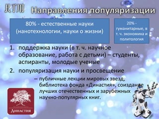 Направления популяризации80% - естественные науки (нанотехнологии, науки о жизни)20% - гуманитарные, в т. ч. экономика и политологияподдержка науки (в т. ч. научное образование, работа с детьми) – студенты, аспиранты, молодые ученыепопуляризация науки и просвещение публичные лекции мировых звезд, библиотека фонда «Династия», соиздание лучших отечественных и зарубежных научно-популярных книг. 