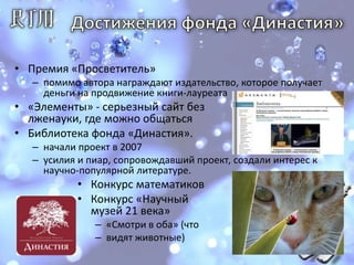 Достижения фонда «Династия»Премия «Просветитель»помимо автора награждают издательство, которое получает деньги на продвижение книги-лауреата «Элементы» - серьезный сайтбезлженауки, где можно общатьсяБиблиотека фонда «Династия». начали проект в 2007усилия и пиар, сопровождавший проект, создали интерес к научно-популярной литературе. Конкурс математиковКонкурс «Научный музей 21 века»«Смотри в оба» (чтовидят животные)