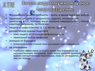 Зачем людям нужно научное мировоззрение Фундаментальная потребность – знать, в каком мире мы живемЗдоровье - защита от астрологов, гадалок, экстрасенсов, целителей и т.п., которые могут реально навредить конкретным советом, например, по болезни защита от шарлатанства (в т. ч. на гос. уровне)реалистичная оценка будущего тоже защита, но от потери профпригодностиправильный выбор профессии антишок от будущегопсихологическое спокойствие в условиях технореволюцийне отвлечениеНаиболее эффективно устроить жизнь без отвлечения на несуществующее. Например, люди много уделяют времени всяким эзотерическими практиками, пока не убеждаются, что от них нет пользы