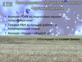 Популяризация науки научными организациямиКонкурс РГНФ по подготовке научно-популярных книгПремия РАН за лучшую работу по популяризации наукиКонкурс «Наука – обществу»Ежегодный конкурс статей и видеоработТемы: исследования, технологии, учёныеПремии 10-25 тыс. рублей.Организаторы: МГУ и сайт «Наука и технологии России»«Последние на планете Земля»