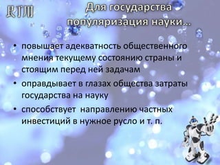 Для государства популяризация науки… повышает адекватность общественного мнения текущему состоянию страны и стоящим перед ней задачамоправдывает в глазах общества затраты государства на наукуспособствует  направлению частных инвестиций в нужное русло и т. п.