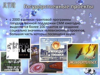 Государственные проекты с 2000 в рамках грантовой программы государственной поддержки СМИ ежегодно выделяется более 100 грантов на создание социально значимых телевизионных проектов, большая часть которых посвящена науке.