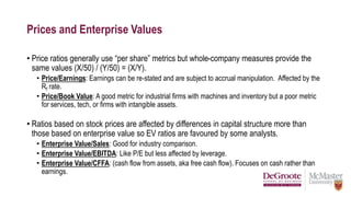 Prices and Enterprise Values
• Price ratios generally use “per share” metrics but whole-company measures provide the
same values (X/50) / (Y/50) = (X/Y).
• Price/Earnings: Earnings can be re-stated and are subject to accrual manipulation. Affected by the
Rf rate.
• Price/Book Value: A good metric for industrial firms with machines and inventory but a poor metric
for services, tech, or firms with intangible assets.
• Ratios based on stock prices are affected by differences in capital structure more than
those based on enterprise value so EV ratios are favoured by some analysts.
• Enterprise Value/Sales: Good for industry comparison.
• Enterprise Value/EBITDA: Like P/E but less affected by leverage.
• Enterprise Value/CFFA: (cash flow from assets, aka free cash flow). Focuses on cash rather than
earnings.
 