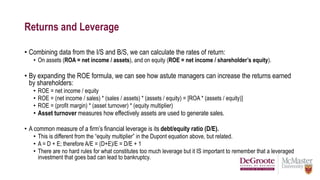 Returns and Leverage
• Combining data from the I/S and B/S, we can calculate the rates of return:
• On assets (ROA = net income / assets), and on equity (ROE = net income / shareholder’s equity).
• By expanding the ROE formula, we can see how astute managers can increase the returns earned
by shareholders:
• ROE = net income / equity
• ROE = (net income / sales) * (sales / assets) * (assets / equity) = [ROA * (assets / equity)]
• ROE = (profit margin) * (asset turnover) * (equity multiplier)
• Asset turnover measures how effectively assets are used to generate sales.
• A common measure of a firm’s financial leverage is its debt/equity ratio (D/E).
• This is different from the “equity multiplier” in the Dupont equation above, but related.
• A = D + E; therefore A/E = (D+E)/E = D/E + 1
• There are no hard rules for what constitutes too much leverage but it IS important to remember that a leveraged
investment that goes bad can lead to bankruptcy.
 
