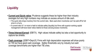 Liquidity
• Current and Quick ratios: Prudence suggests these be higher than their industry
averages but very high numbers may indicate an excess amount of idle cash.
• The quick ratio drops inventory from the current ratio. Best used when inventories can’t be sold off for full
price in a hurry.
• A current ratio of 1 or more is held to indicate safety (liquidity) but firms with superior working capital
management will have lower ratios relative to those carrying excess inventories.
• Times-Interest-Earned: (EBIT/I). High values indicate safety but also a lost opportunity to
capture tax shields.
• Cash coverage: [(EBIT+Depr)/I]. Firms with high depreciation expenses will show poorly
on TIE but have good cash coverage. Safety thresholds vary by industry but cash
coverage benchmarks are higher than TIE ones.
 