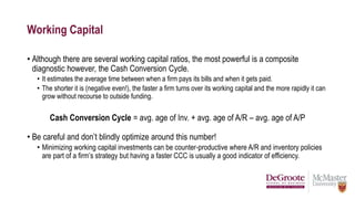 Working Capital
• Although there are several working capital ratios, the most powerful is a composite
diagnostic however, the Cash Conversion Cycle.
• It estimates the average time between when a firm pays its bills and when it gets paid.
• The shorter it is (negative even!), the faster a firm turns over its working capital and the more rapidly it can
grow without recourse to outside funding.
Cash Conversion Cycle = avg. age of Inv. + avg. age of A/R – avg. age of A/P
• Be careful and don’t blindly optimize around this number!
• Minimizing working capital investments can be counter-productive where A/R and inventory policies
are part of a firm’s strategy but having a faster CCC is usually a good indicator of efficiency.
 