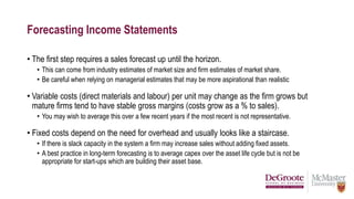 Forecasting Income Statements
• The first step requires a sales forecast up until the horizon.
• This can come from industry estimates of market size and firm estimates of market share.
• Be careful when relying on managerial estimates that may be more aspirational than realistic
• Variable costs (direct materials and labour) per unit may change as the firm grows but
mature firms tend to have stable gross margins (costs grow as a % to sales).
• You may wish to average this over a few recent years if the most recent is not representative.
• Fixed costs depend on the need for overhead and usually looks like a staircase.
• If there is slack capacity in the system a firm may increase sales without adding fixed assets.
• A best practice in long-term forecasting is to average capex over the asset life cycle but is not be
appropriate for start-ups which are building their asset base.
 