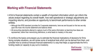 Working with Financial Statements
• A firm’s financial statements contain a wealth of important information which can inform the
astute analyst regarding its overall health, how well operational or strategic adjustments are
impacting returns, and provides an opportunity to benchmark performance to other similar
entities.
• Although the IFRS standard provides for 5 separate statements, here we are focused on the two we rely
upon the most: the income statement and balance sheet.
• All accounting standards attempt to capture much of the same information so learning how ideas are
represented, rather than memorizing definitions, is what leads to mastery in this area.
• To reinforce the basics and prepare you to estimate the financial implications of decisions for firms
facing complex situations, we will review some of analytical tools which can be derived from them, and
consider how to construct forecast financial statements in a way that helps us approximate the firm’s
funding needs (or capacity to pay out to investors).
 