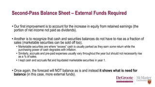 Second-Pass Balance Sheet – External Funds Required
• Our first improvement is to account for the increase in equity from retained earnings (the
portion of net income not paid as dividends).
• Another is to recognize that cash and securities balances do not have to rise as a fraction of
sales (marketable securities can be sold off too).
• Marketable securities are where “excess” cash is usually parked as they earn some return while the
purchasing power of cash degrades with inflation.
• Similarly, accruals and pre-paid expenses usually vary throughout the year but should not necessarily rise
as a % of sales.
• I kept cash and accruals flat and liquidated marketable securities in year 1.
• Once again, the forecast will NOT balance as is and instead it shows what is need for
balance (in this case, more external funds).
 