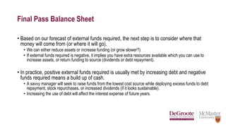 Final Pass Balance Sheet
• Based on our forecast of external funds required, the next step is to consider where that
money will come from (or where it will go).
• We can either reduce assets or increase funding (or grow slower?)
• If external funds required is negative, it implies you have extra resources available which you can use to
increase assets, or return funding to source (dividends or debt repayment).
• In practice, positive external funds required is usually met by increasing debt and negative
funds required means a build up of cash.
• A savvy manager will seek to raise funds from the lowest cost source while deploying excess funds to debt
repayment, stock repurchases, or increased dividends (if it looks sustainable).
• Increasing the use of debt will affect the interest expense of future years.
 