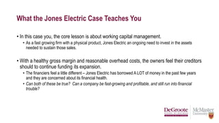 What the Jones Electric Case Teaches You
• In this case you, the core lesson is about working capital management.
• As a fast growing firm with a physical product, Jones Electric an ongoing need to invest in the assets
needed to sustain those sales.
• With a healthy gross margin and reasonable overhead costs, the owners feel their creditors
should to continue funding its expansion.
• The financiers feel a little different – Jones Electric has borrowed A LOT of money in the past few years
and they are concerned about its financial health.
• Can both of these be true? Can a company be fast-growing and profitable, and still run into financial
trouble?
 