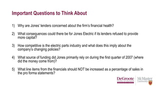 Important Questions to Think About
1) Why are Jones’ lenders concerned about the firm’s financial health?
2) What consequences could there be for Jones Electric if its lenders refused to provide
more capital?
3) How competitive is the electric parts industry and what does this imply about the
company’s changing policies?
4) What source of funding did Jones primarily rely on during the first quarter of 2007 (where
did the money come from)?
5) What line items from the financials should NOT be increased as a percentage of sales in
the pro forma statements?
 