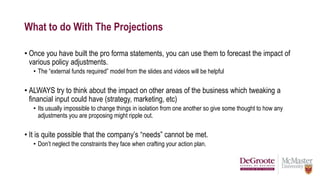 What to do With The Projections
• Once you have built the pro forma statements, you can use them to forecast the impact of
various policy adjustments.
• The “external funds required” model from the slides and videos will be helpful
• ALWAYS try to think about the impact on other areas of the business which tweaking a
financial input could have (strategy, marketing, etc)
• Its usually impossible to change things in isolation from one another so give some thought to how any
adjustments you are proposing might ripple out.
• It is quite possible that the company’s “needs” cannot be met.
• Don’t neglect the constraints they face when crafting your action plan.
 