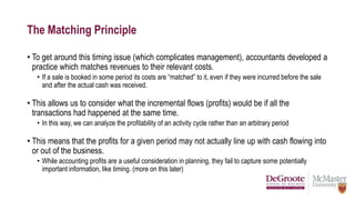 The Matching Principle
• To get around this timing issue (which complicates management), accountants developed a
practice which matches revenues to their relevant costs.
• If a sale is booked in some period its costs are “matched” to it, even if they were incurred before the sale
and after the actual cash was received.
• This allows us to consider what the incremental flows (profits) would be if all the
transactions had happened at the same time.
• In this way, we can analyze the profitability of an activity cycle rather than an arbitrary period
• This means that the profits for a given period may not actually line up with cash flowing into
or out of the business.
• While accounting profits are a useful consideration in planning, they fail to capture some potentially
important information, like timing. (more on this later)
 