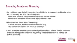 Balancing Assets and Financing
• Its one thing to know that a firm or project is profitable but an important consideration is the
amount of money tied up to make those profits.
• What assets are needed to support the enterprise and how were they financed?
• Assets can be financed with the firm’s money (equity) or another’s (debt)
• A balance sheet shows both of these things:
• One side lists assets, the other lists liabilities and owners equity.
• Top to bottom items are listed from most liquid, to least liquid
• Unlike an income statement (which covers a period of time), a balance sheet is a financial
‘snapshot’ at one point in time which may or may not be representative of average (or
current) conditions.
 