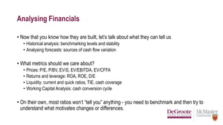 Analysing Financials
• Now that you know how they are built, let’s talk about what they can tell us
• Historical analysis: benchmarking levels and stability
• Analysing forecasts: sources of cash flow variation
• What metrics should we care about?
• Prices: P/E, P/BV, EV/S, EV/EBITDA, EV/CFFA
• Returns and leverage: ROA, ROE, D/E
• Liquidity: current and quick ratios, TIE, cash coverage
• Working Capital Analysis: cash conversion cycle
• On their own, most ratios won’t “tell you” anything - you need to benchmark and then try to
understand what motivates changes or differences.
 