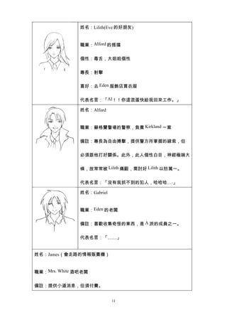 姓名：Lilith(Eve 的好朋友)


               職業：Alford 的搭擋


               個性：毒舌，大姐姐個性


               專長：射擊


               喜好：去 Eden 服飾店買衣服


               代表名言：「Al！！你這混蛋快給我回來工作。」

               姓名：Alford


               職業：蘇格蘭警場的警察，負責 Kirkland 一案


               備註：專長為自由搏擊，提供警方所掌握的線索，但


               必須跟他打好關係。此外，此人個性白目，神經極端大


               條，故常常被 Lilith 痛毆，需討好 Lilith 以防萬一。


               代表名言：「沒有我抓不到的犯人，哈哈哈….」

               姓名：Gabriel


               職業：Eden 的老闆


               備註：喜歡收集奇怪的東西，是 A 派的成員之一。


               代表名言：「……」


姓名：James（會走路的情報販賣機）


職業：Mrs. White 酒吧老闆


備註：提供小道消息，但須付費。


                            11
 