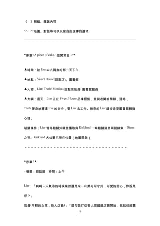 《　》報紙、雜誌內容

<< >>地圖、對話等可供玩家自由選擇的選項




◆序章<A piece of cake.~悠閒常日~>◆



▲時間：被 Eve 叫去調查的那一天下午


▲地點：Sweet House(甜點店)、圖書館


▲人物：Liar/ Truth/ Monica /甜點店店員/ 圖書館館員


▲大綱：這天，Liar 正在 Sweet House 品嚐甜點，並與老闆娘閒聊，這時，


Truth 著急地轉達 Eve 的命令，要 Liar 去工作。無奈的 Liar 緩步走至圖書館轉換


心情。


破關條件：Liar 習得相關知識並獲取與 Kirkland 一案相關消息兩則線索：Diana


之死、Kirkland 大公爵宅所在位置（地圖開啟）


＝＝＝＝＝＝＝＝＝＝＝＝＝＝＝＝＝＝＝＝＝＝＝＝＝＝＝＝＝＝＝＝



◆序章 1◆


△場景：甜點屋　時間：上午



Liar：「啊啊～天氣冷的時候果然還是來一杯熱可可才好，可愛的甜心，妳說是


吧？」


店員(年輕的女孩，新人店員)：「這句話打從客人您踏進店舖開始，我就已經聽
                               16
 