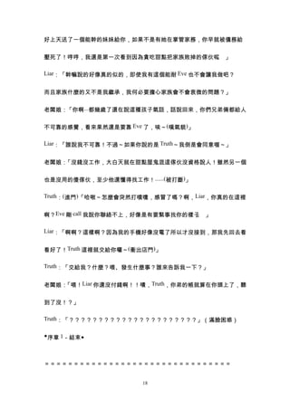 好上天送了一個能幹的妹妹給你，如果不是有她在掌管家務，你早就被債務給


壓死了！哼哼，我還是第一次看到因為貪吃甜點把家族敗掉的傢伙呢 」
                              。

Liar：「幹嘛說的好像真的似的，即使我有這個能耐 Eve 也不會讓我做吧？


而且家族什麼的又不是我繼承，我何必要擔心家族會不會衰微的問題？」


老闆娘：「你啊...都幾歲了還在說這種孩子氣話，話說回來，你們兄弟倆都給人


不可靠的感覺，看來果然還是要靠 Eve 了，唉～(嘆氣貌)」

Liar：「誰說我不可靠！不過～如果你說的是 Truth～我倒是會同意喔～」


老闆娘：「沒錢沒工作，大白天就在甜點屋鬼混這傢伙沒資格說人！雖然另一個


也是沒用的傻傢伙，至少他還懂得找工作！......(被打斷)」

Truth：(進門)「哈啾～怎麼會突然打噴嚏，感冒了嗎？啊，Liar，你真的在這裡


啊？Eve 剛 call 我說你聯絡不上，好像是有要緊事找你的樣子 」
                                 。

Liar：「啊啊？這樣啊？因為我的手機好像沒電了所以才沒接到，那我先回去看


看好了！Truth 這裡就交給你囉～(衝出店門)」

Truth：「交給我？什麼？喂、發生什麼事？誰來告訴我一下？」


老闆娘：「喂！Liar 你還沒付錢啊！！嘖，Truth，你弟的帳就算在你頭上了，聽


到了沒！？」

Truth：「？？？？？？？？？？？？？？？？？？？？？？」（滿臉困惑）


◆序章 1－結束◆



＝＝＝＝＝＝＝＝＝＝＝＝＝＝＝＝＝＝＝＝＝＝＝＝＝＝＝＝＝＝＝＝


                     18
 