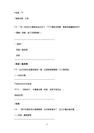 ◆序章－2◆


△場景切換，大街



Liar：「呼～幸好在大爆發前逃出來了，Truth 應該沒問題，畢竟他跟纖細的我不


一樣嘛～那麼，接下來要幹嘛？」


----------------------------------------------------------------

< <選項>>


　再殺一點時間


　回家

----------------------------------------------------------------

□ 再殺一點時間 .

Liar：反正回家也是會再被削一頓，先溜達溜達轉換一下心情再說。


＝＞自由行動

----------------------------------------------------------------

※若往自宅方向前進


※Liar：「想起來了，手機要充電，唉唉，有夠不想回去 」
                           。

(選項出現)

----------------------------------------------------------------

□ 回家 .

Liar：「說不定真的有什麼要緊事，先回家看看好了，反正手機也要充電 」
                                  。


＝＞回家，觸發劇情

----------------------------------------------------------------

                                                  19
 