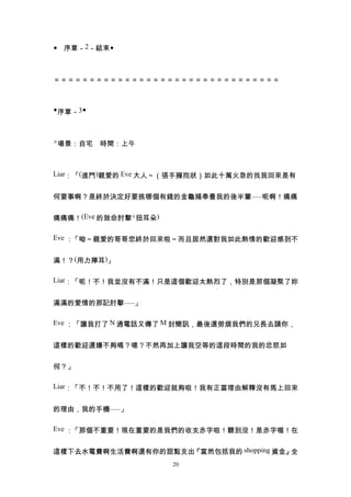 ◆ 序章－2－結束◆



＝＝＝＝＝＝＝＝＝＝＝＝＝＝＝＝＝＝＝＝＝＝＝＝＝＝＝＝＝＝＝＝



◆序章－3◆



△場景：自宅　時間：上午



Liar：「(進門)親愛的 Eve 大人～（張手擁抱狀）如此十萬火急的找我回來是有


何要事啊？是終於決定好要挑哪個有錢的金龜婿奉養我的後半輩......呃啊！痛痛


痛痛痛！(Eve 的致命肘擊+扭耳朵)

Eve ：「呦～親愛的哥哥您終於回來啦～而且居然還對我如此熱情的歡迎感到不


滿！？(用力擰耳)」

Liar：「呃！不！我並沒有不滿！只是這個歡迎太熱烈了，特別是那個凝聚了妳


滿滿的愛情的那記肘擊......」

Eve ：「讓我打了 N 通電話又傳了 M 封簡訊，最後還勞煩我們的兄長去請你，


這樣的歡迎還嫌不夠嗎？嗯？不然再加上讓我空等的這段時間的我的忿怒如


何？」

Liar：「不！不！不用了！這樣的歡迎就夠啦！我有正當理由解釋沒有馬上回來


的理由，我的手機......」

Eve ：「那個不重要！現在重要的是我們的收支赤字啦！聽到沒！是赤字喔！在


這樣下去水電費啊生活費啊還有你的甜點支出『當然包括我的 shopping 資金』全
                      20
 