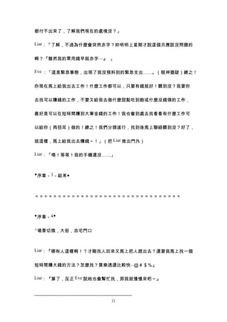 都付不出來了，了解我們現在的處境沒？」

Liar：「了解，不過為什麼會突然赤字？妳明明上星期才說這個月應該沒問題的


啊？『雖然我的零用錢早就赤字...... 」
                  』

Eve ：「這是緊急事態，出現了我沒預料到的緊急支出……。（眼神猶疑）總之！


你現在馬上給我出去工作！什麼工作都可以，只要有錢就好！聽到沒？我要你


去找可以賺錢的工作，不要又給我去做什麼甜點吃到飽或什麼沒錢領的工作，


最好是可以在短時間賺到大筆金錢的工作！我也會到處去找看看有什麼工作可


以給你（再扭耳）做的！總之！我們分頭進行，找到後馬上聯絡聽到沒？好了，


就這樣，馬上給我出去賺錢～！」（把 Liar 推出門外）

Liar：「喂！等等！我的手機還沒……」



◆序章－3－結束◆



＝＝＝＝＝＝＝＝＝＝＝＝＝＝＝＝＝＝＝＝＝＝＝＝＝＝＝＝＝＝＝＝



◆序章－4◆


△場景切換，大街，自宅門口



Liar：『哪有人這樣啊！？才剛找人回來又馬上把人趕出去？還要我馬上找一個


短時間賺大錢的方法？怎麼找？買樂透還比較快...＠＃＄％』

Liar：『算了，反正 Eve 說她也會幫忙找，那我就慢慢來吧～』


----------------------------------------------------------------
                                                  21
 