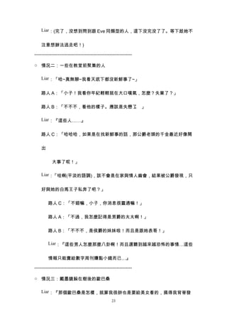 Liar：(完了，沒想到問到跟 Eve 同類型的人，這下沒完沒了了。等下趁她不


    注意想辦法逃走吧！)

----------------------------------------------------------------

○ 情況二：一些在教堂前聚集的人

    Liar：「哈~真無聊~我看天底下都沒新鮮事了~」


    路人 A：「小子！我看你年紀輕輕就在大口嘆氣，怎麼？失業了？」


    路人 B：「不不不，看他的樣子。應該是失戀了 」
                          。

    Liar：『這些人……』


    路人 C：「哈哈哈，如果是在找新鮮事的話，那公爵老頭的千金最近好像鬧


    出


           大事了呢！」

    Liar：「哇啊(平淡的語調)，該不會是在家與情人幽會，結果被公爵發現，只


    好與她的白馬王子私奔了吧？」


         路人 C：「不錯嘛，小子，你消息很靈通嘛！」


         路人 A：「不過，我怎麼記得是男爵的太太啊！」


         路人 B：「不不不，是侯爵的妹妹啦！而且是跟她表哥！」

         Liar：『這些男人怎麼那麼八卦啊！而且還聽到越來越恐怖的事情…這些


         情報只能賣給數字周刊賺點小錢而已…』

----------------------------------------------------------------

○ 情況三：戴墨鏡躲在樹後的歐巴桑

    Liar：『那個歐巴桑是怎樣，就算我很帥也是要給美女看的，搞得我背脊發
                                                  23
 