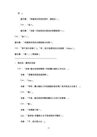 涼…』


         歐巴桑：「那邊那位閃亮的青年，請留步！」

         Liar ：「我？」


         歐巴桑：「沒錯！你就是我在尋找的那顆星啊~~~」

Liar：「星？！」


歐巴桑：「你願意來我的店裡服務女性嗎？」

Liar：『那不是牛郎嗎？！』「哼，我只為漂亮的女性服務 ！Adios！」


歐巴桑：「啊！」（惋惜貌）

----------------------------------------------------------------

○ 情況四：賣菸的老爹

    Liar ：「老爹~最近有啥新聞嗎？有能賺大錢的工作也行 」
                                。


         老爹：「這聲音是甜食偵探啊~」

         Liar：「Yes~」


         老爹：「呵呵，賺大錢的工作我還會告訴你嗎？我早就自己去做了 」
                                      。

         Liar：「嘖！」


         老爹：「不過，最近倒是常聽到關於少女死亡的事情 」
                                。

         Liar：「喔~」


         老爹：「有興趣了啊！」


         Liar：「當然啦~保護美少女可是偵探的天職呢！」


         老爹：『不，我只說少女…』


                                                  24
 