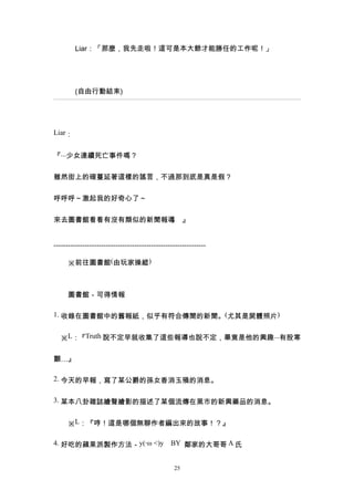 Liar：「那麼，我先走啦！這可是本大爺才能勝任的工作呢！」




         (自由行動結束)




Liar：


『...少女連續死亡事件嗎？


雖然街上的確蔓延著這樣的謠言，不過那到底是真是假？


呼呼呼～激起我的好奇心了～


來去圖書館看看有沒有類似的新聞報導 』
                 。


----------------------------------------------------------------

　　※前往圖書館(由玩家操縱)



　　圖書館－可得情報

1. 收錄在圖書館中的舊報紙，似乎有符合傳聞的新聞。(尤其是屍體照片)


　※L：『Truth 說不定早就收集了這些報導也說不定，畢竟是他的興趣...有股寒


顫…』

2. 今天的早報，寫了某公爵的孫女香消玉殞的消息。


3. 某本八卦雜誌繪聲繪影的描述了某個流傳在黑市的新興藥品的消息。


　　※L：『哼！這是哪個無聊作者編出來的故事！？』

4. 好吃的蘋果派製作方法－y(‧ω <)y　BY 鄰家的大哥哥 A 氏


                                                  25
 