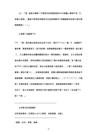 　　※L：『這...這是什麼啊？不管是內容物還是寫作方式都讓人覺得不快、不、


是噁心透頂。　讓我不禁想起那個成天在我家事務所下面賣蘋果派的噁心傢伙啊


啊啊啊啊！！！』



　　※情報 2 為劇情 flag



Liar：『嗯～看來最近這附近的治安不太好，得叫 Eve 小心一點...不，她應該不


會有事，畢竟那個身手...(流汗貌)嘖！我幹麼像個老媽子一樣管東管西...這什麼？


《…‥大公爵對於無法保護他摯愛的孫女一事悲痛萬分，敬愛的　女王也對此事


發出極大的憤怒，言明此事對王室成員產生了極大的藐視和威脅，為了讓已故


的 Diana 小姐可以盡快安息，將全力捉拿殺害小姐的真兇……》嗄？有夠芭樂的


劇情～還有什麼？《……如果能提供線索，那麼公爵將會根據其情報的真偽給予

                          1 2 3 4 5 6
適當報酬，假如能將犯人緝捕到案，那麼公爵將致上……》 、 、 、 、 、 ，六個


零！百萬的獎金！有這筆錢的話不只搞定赤字，連甜點錢都沒問題了！哼哼，


決定了，這工作我接啦～管他兇手是什麼傢伙照抓不誤！決定了！回去跟 Eve


說一下吧 』
    。


----------------------------------------------------------------

　　※回家(由玩家操縱)


沒有特殊事件（可與街上ＮＰＣ對話，但無情報、支線）

----------------------------------------------------------------

△場景：自宅　時間：傍晚


                                                  26
 