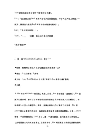 Truth 卻能吃到正常伙食啊？(含淚咬吐司邊)」


Eve：「因為努力的 Truth 哥哥有把今天的薪資給我，你今天在大街上閒晃了一


整天，難道沒注意到 Truth 哥哥就站在路邊叫賣嗎？」

Liar：「完全沒注意到！！」


Truth：「……」（沉默，無法加入兩人的話題）



◆附加場結束◆




◆ 第一章<Chocolate Latte, please.~查訪~>◆



▲時間：悠閒常日的隔天早上(遊戲從此開始算第一天)


▲地點：A.大公爵家 B.農場


▲人物： Liar/ Truth/Kirkland 大公爵/ 管家/ Alford 警探/法醫/ 警員


▲大綱：



A. Liar 得知 Kirkland 一案引起了興趣，同時，Eve 也替他接下這個案子。Liar 到


達大公爵家時，警方已在現場待命並進行搜查（此時僅能進入大公爵房），管


家帶領 Liar 至大公爵房內；房裡，負責此案的 Alford 警探已在那裡，Liar 與

Alford 因大公爵請託而合作，為能破此案無論多少錢他都會贊助。於是，Alford


帶領 Liar 到事發現場（Diana 房），讓 Liar 進行調查，並同意他可以問任何人


（此時開啟大宅內其他地圖）。在調查當中，Liar 聞到餐巾上殘留的異樣的蘋果
                                28
 